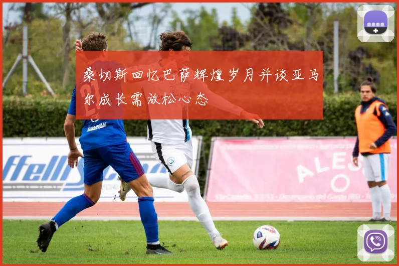 桑切斯回忆巴萨辉煌岁月并谈亚马尔成长需放松心态