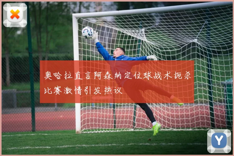 奥哈拉直言阿森纳定位球战术扼杀比赛激情引发热议