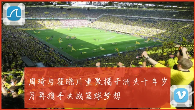 周琦与翟晓川重聚橘子洲头十年岁月再携手共战篮球梦想