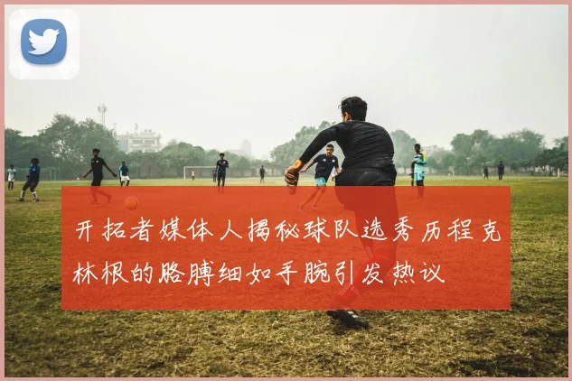 开拓者媒体人揭秘球队选秀历程克林根的胳膊细如手腕引发热议