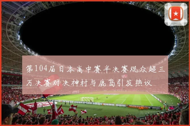 第104届日本高中赛半决赛观众超三万决赛对决神村与鹿岛引发热议