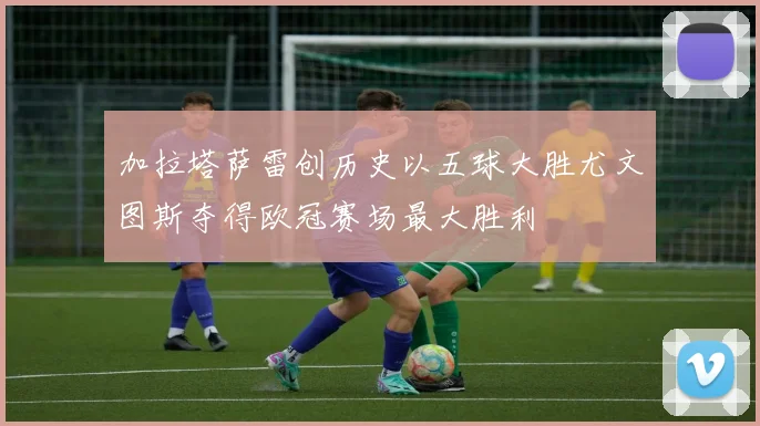 加拉塔萨雷创历史以五球大胜尤文图斯夺得欧冠赛场最大胜利