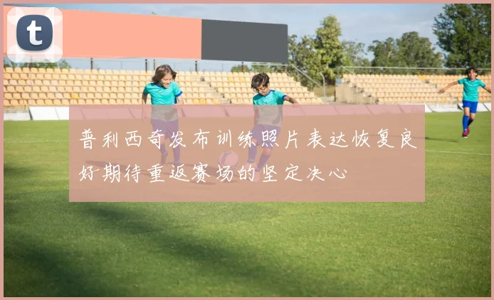 普利西奇发布训练照片表达恢复良好期待重返赛场的坚定决心