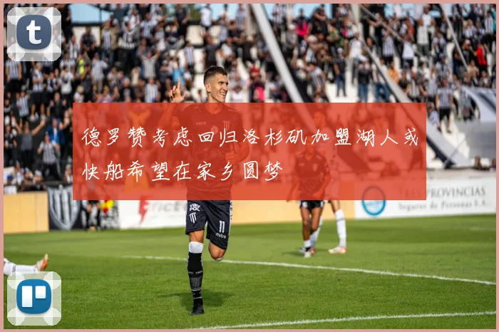 德罗赞考虑回归洛杉矶加盟湖人或快船希望在家乡圆梦
