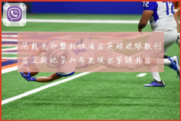 范戴克加盟利物浦后英超进球数创后卫新纪录加布里埃尔紧随其后