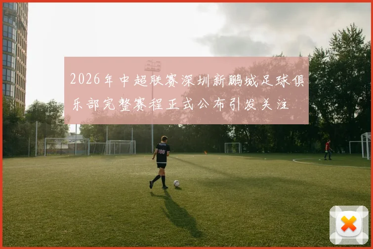 2026年中超联赛深圳新鹏城足球俱乐部完整赛程正式公布引发关注