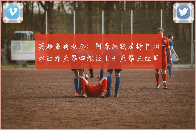 英超最新动态：阿森纳稳居榜首切尔西降至第四维拉上升至第三红军继续第八