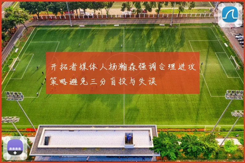 开拓者媒体人杨瀚森强调合理进攻策略避免三分盲投与失误