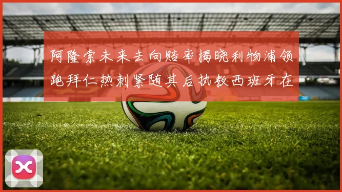 阿隆索未来去向赔率揭晓利物浦领跑拜仁热刺紧随其后执教西班牙在列