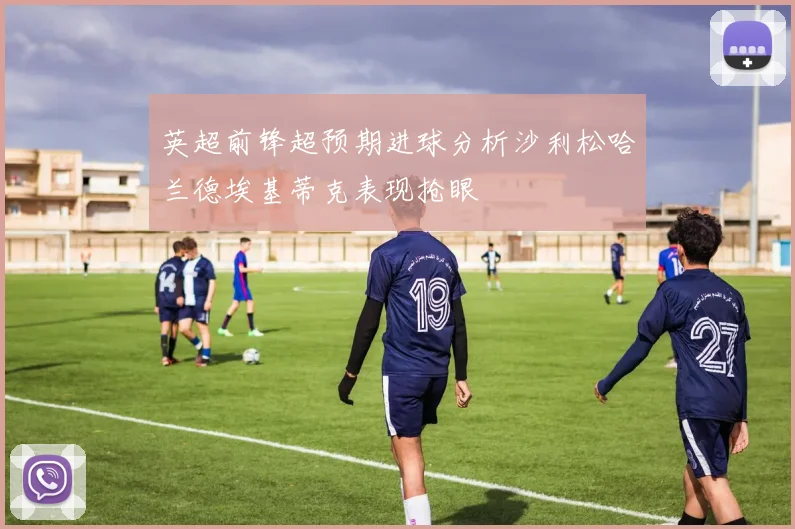 英超前锋超预期进球分析沙利松哈兰德埃基蒂克表现抢眼