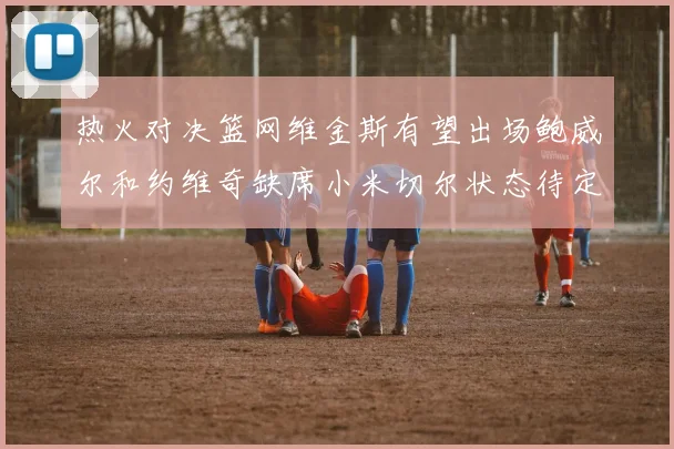 热火对决篮网维金斯有望出场鲍威尔和约维奇缺席小米切尔状态待定