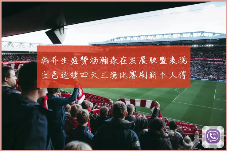 韩乔生盛赞杨瀚森在发展联盟表现出色连续四天三场比赛刷新个人得分与篮板纪录