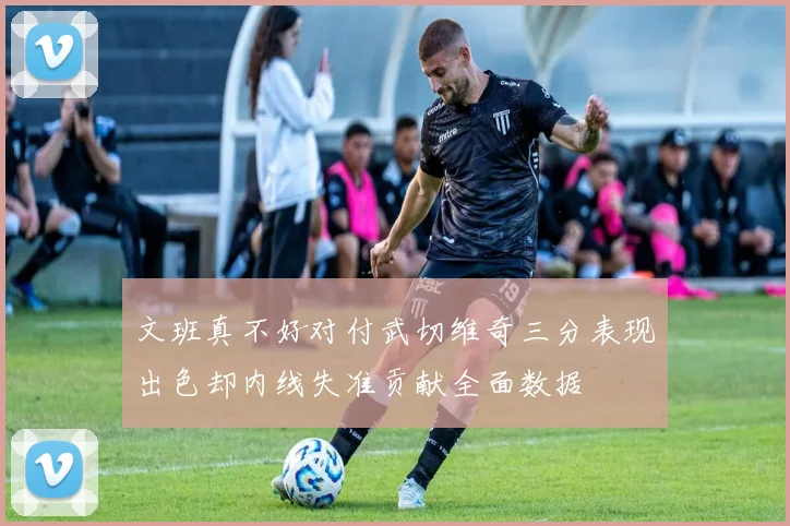 文班真不好对付武切维奇三分表现出色却内线失准贡献全面数据