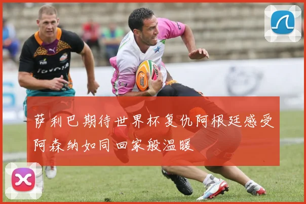 萨利巴期待世界杯复仇阿根廷感受阿森纳如同回家般温暖