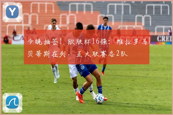 今晚抽签！欧联杯16强：维拉罗马贝蒂斯在列，五大联赛各2队