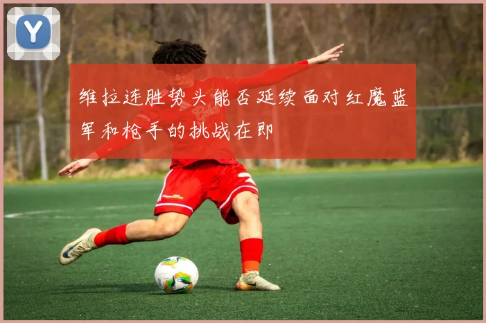 维拉连胜势头能否延续面对红魔蓝军和枪手的挑战在即