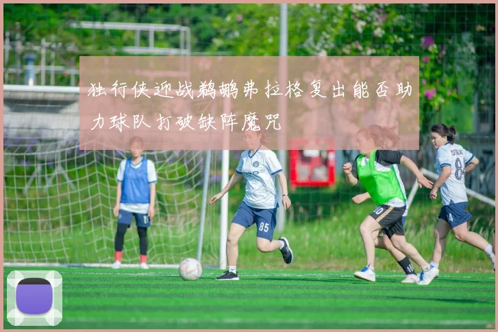 独行侠迎战鹈鹕弗拉格复出能否助力球队打破缺阵魔咒