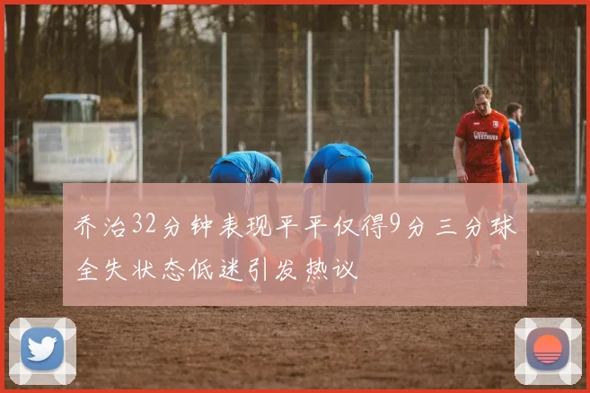 乔治32分钟表现平平仅得9分三分球全失状态低迷引发热议