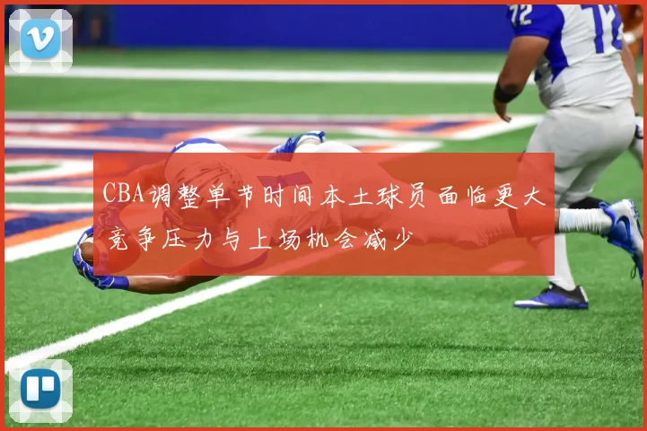 CBA调整单节时间本土球员面临更大竞争压力与上场机会减少