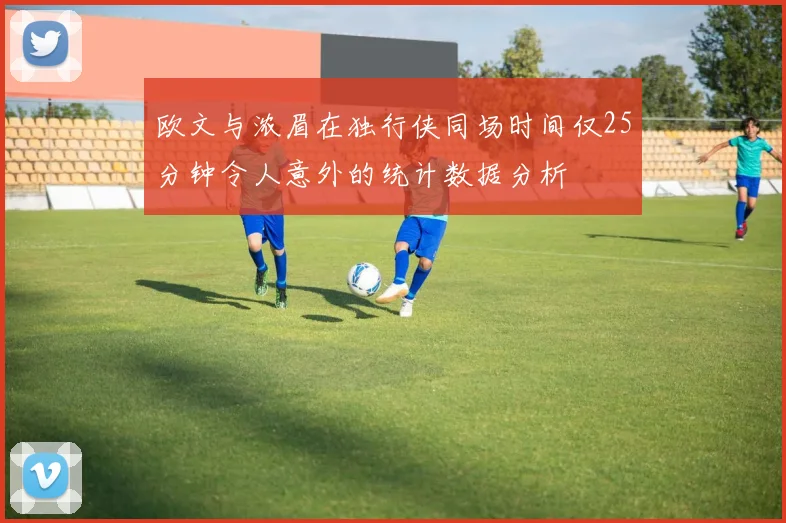 欧文与浓眉在独行侠同场时间仅25分钟令人意外的统计数据分析